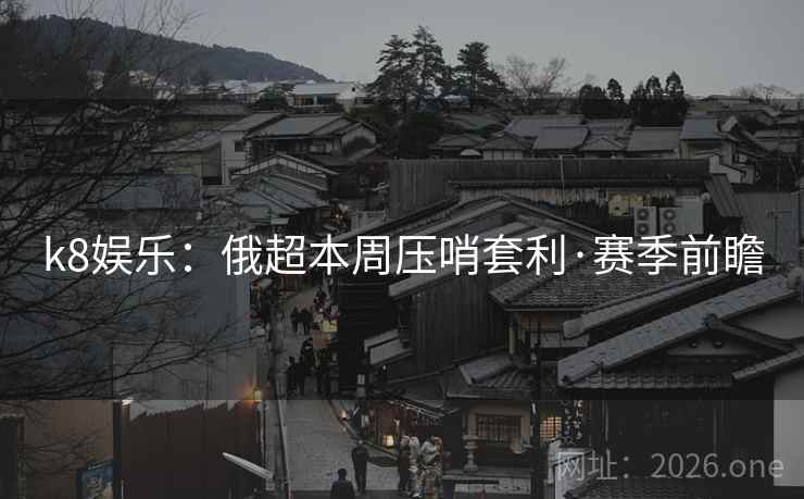k8娱乐：俄超本周压哨套利·赛季前瞻