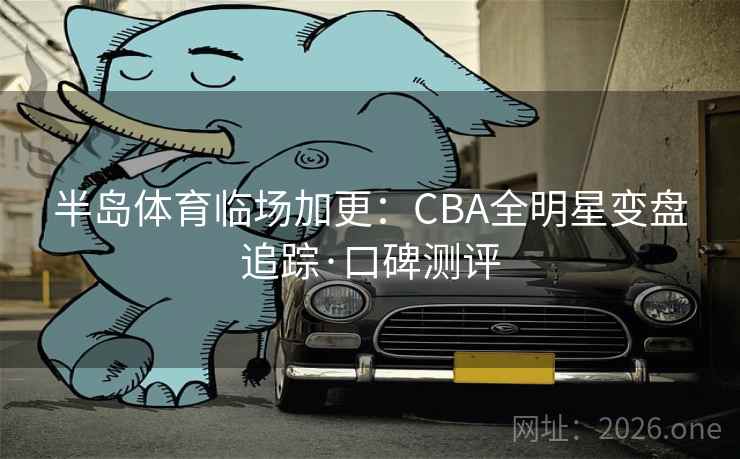 半岛体育临场加更:CBA全明星变盘追踪·口碑测评