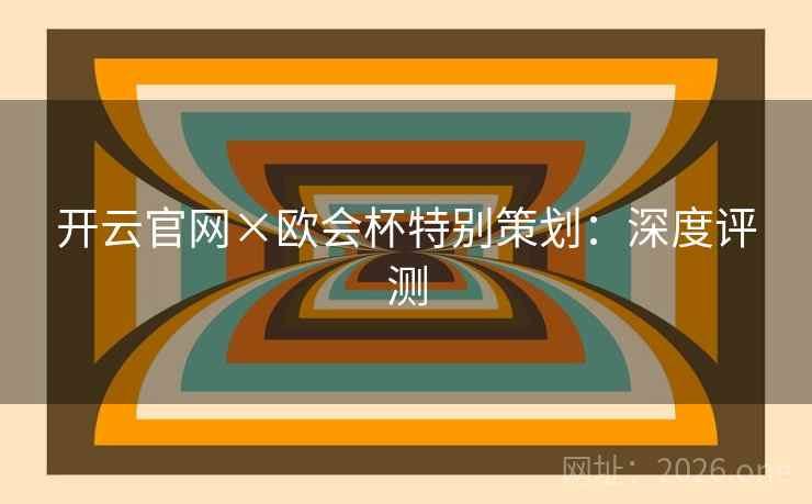 开云官网×欧会杯特别策划:深度评测
